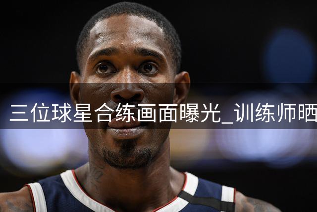 三位球星合练画面曝光 训练师晒默契培养片段